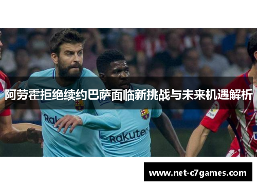 阿劳霍拒绝续约巴萨面临新挑战与未来机遇解析
