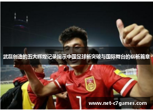 武磊创造的五大辉煌记录揭示中国足球新突破与国际舞台的崭新篇章